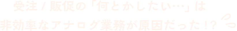 受注 / 販促の「何とかしたい…」は非効率なアナログ業務が原因だった !?