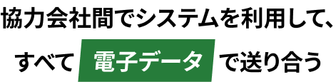 協力会社間でシステムを利用して、すべて電子データで送り合う