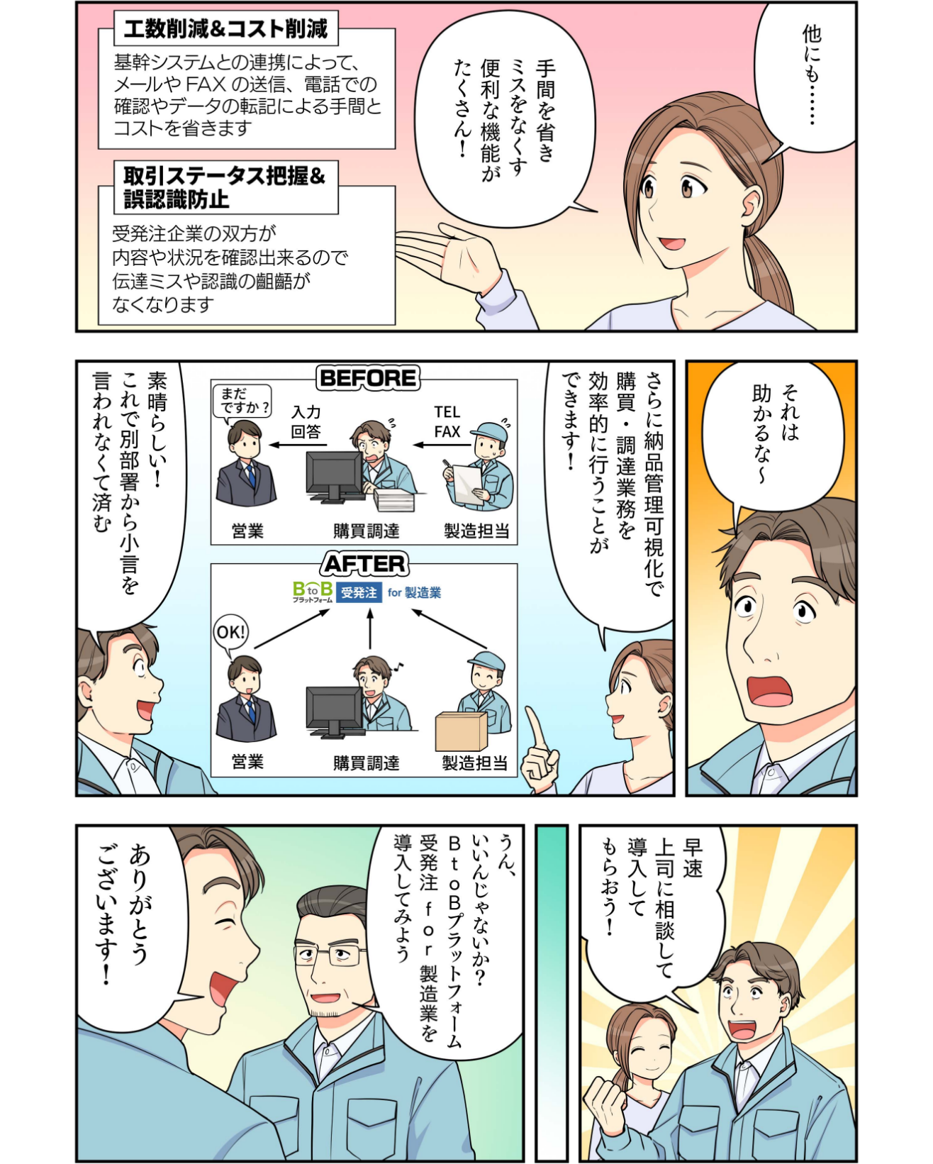 マンガでわかるBtoBプラットフォーム受発注 for 製造業３ インフォマート 武田：他にも、「工数削減＆コスト削減」「取引ステータス把握＆誤認識防止」など手間を省きミスをなくす便利な機能がたくさん！ 〇〇株式会社 諏訪：それは助かるな～ インフォマート 武田：さらに納品管理可視化で購買・調達業務を効率的に行うことができます！ 〇〇株式会社 諏訪：素晴らしい！これで別部署から小言を言われなくて済む。さっそく上司に相談して導入してもらおう！ 〇〇株式会社 諏訪の上司：うん、いいね！BtoBプラットフォーム受発注 for 製造業を導入してみよう